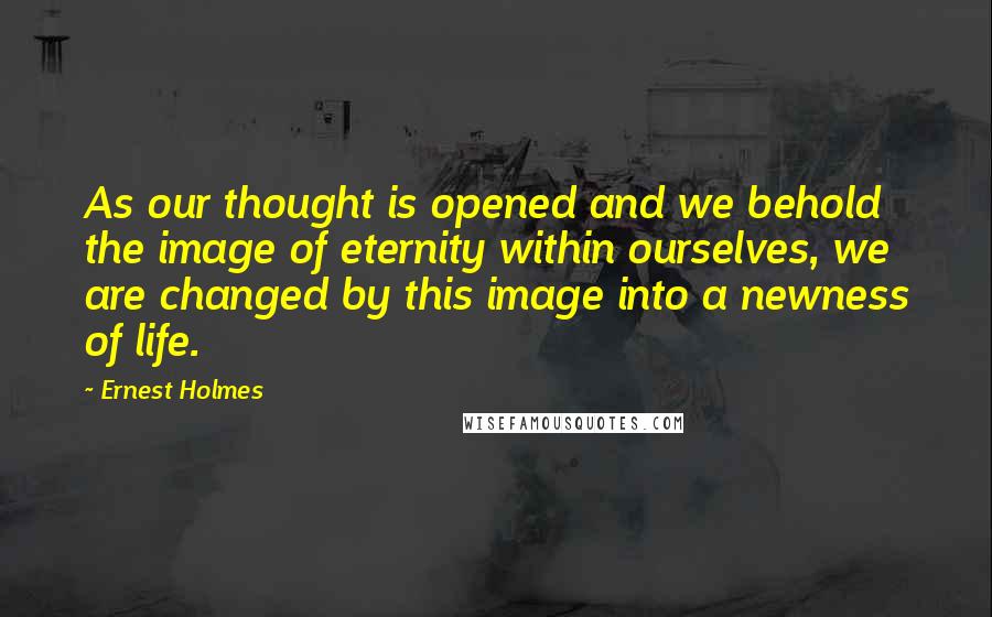 Ernest Holmes Quotes: As our thought is opened and we behold the image of eternity within ourselves, we are changed by this image into a newness of life.