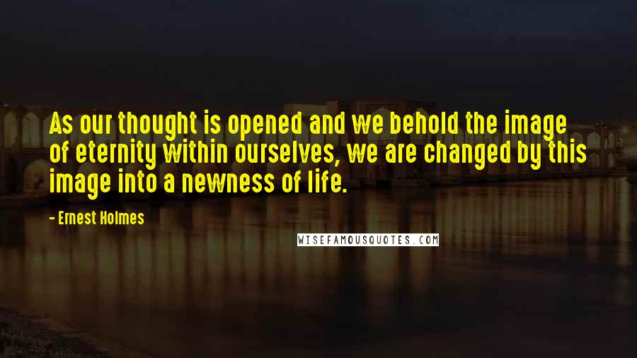 Ernest Holmes Quotes: As our thought is opened and we behold the image of eternity within ourselves, we are changed by this image into a newness of life.