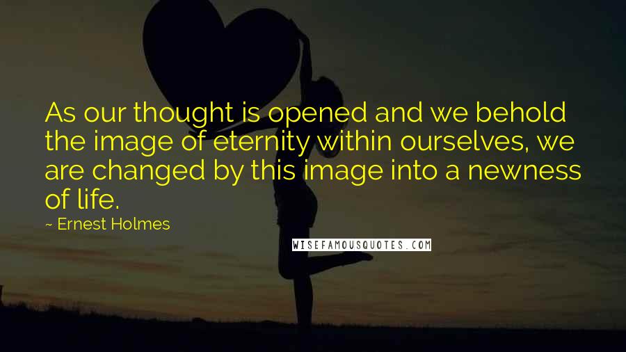 Ernest Holmes Quotes: As our thought is opened and we behold the image of eternity within ourselves, we are changed by this image into a newness of life.