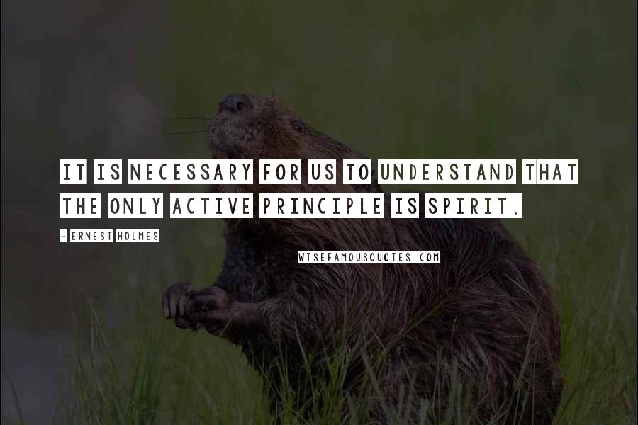 Ernest Holmes Quotes: It is necessary for us to understand that the only Active Principle is Spirit.