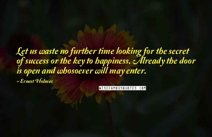 Ernest Holmes Quotes: Let us waste no further time looking for the secret of success or the key to happiness. Already the door is open and whosoever will may enter.