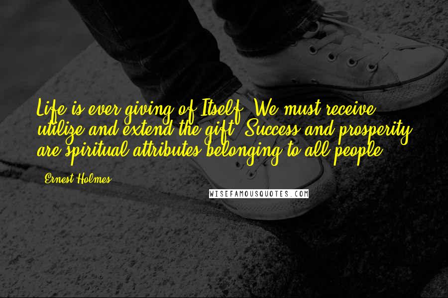 Ernest Holmes Quotes: Life is ever giving of Itself. We must receive, utilize and extend the gift. Success and prosperity are spiritual attributes belonging to all people.