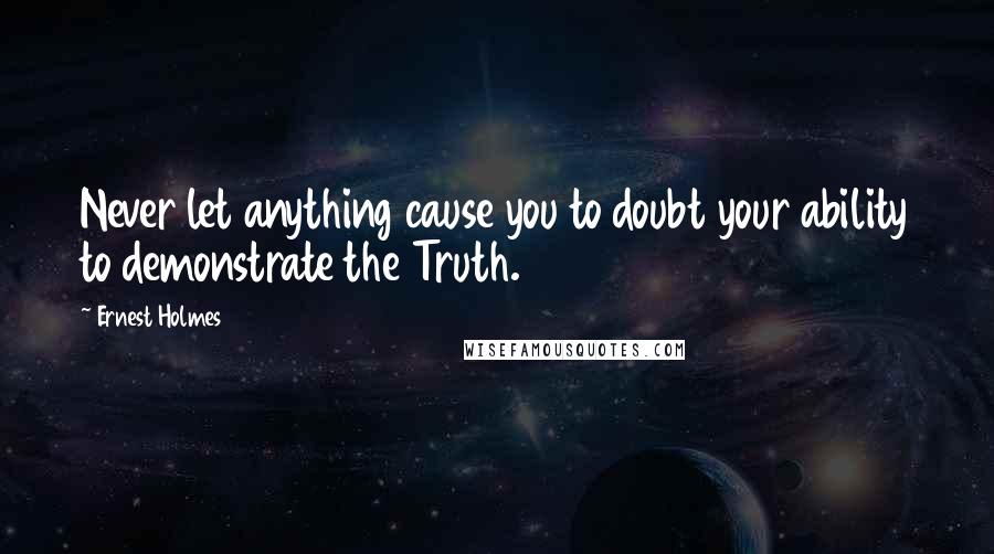 Ernest Holmes Quotes: Never let anything cause you to doubt your ability to demonstrate the Truth.