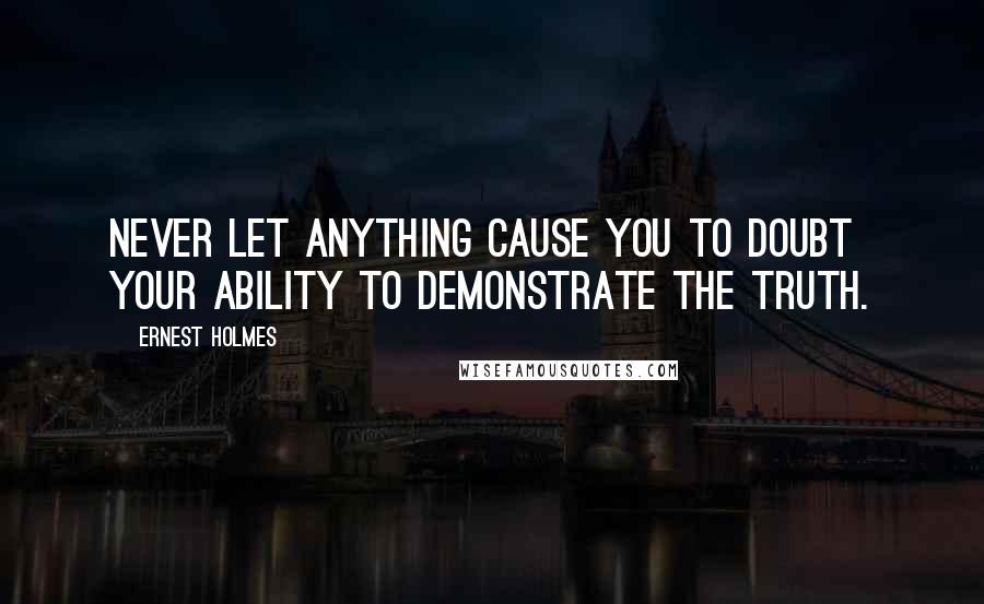 Ernest Holmes Quotes: Never let anything cause you to doubt your ability to demonstrate the Truth.