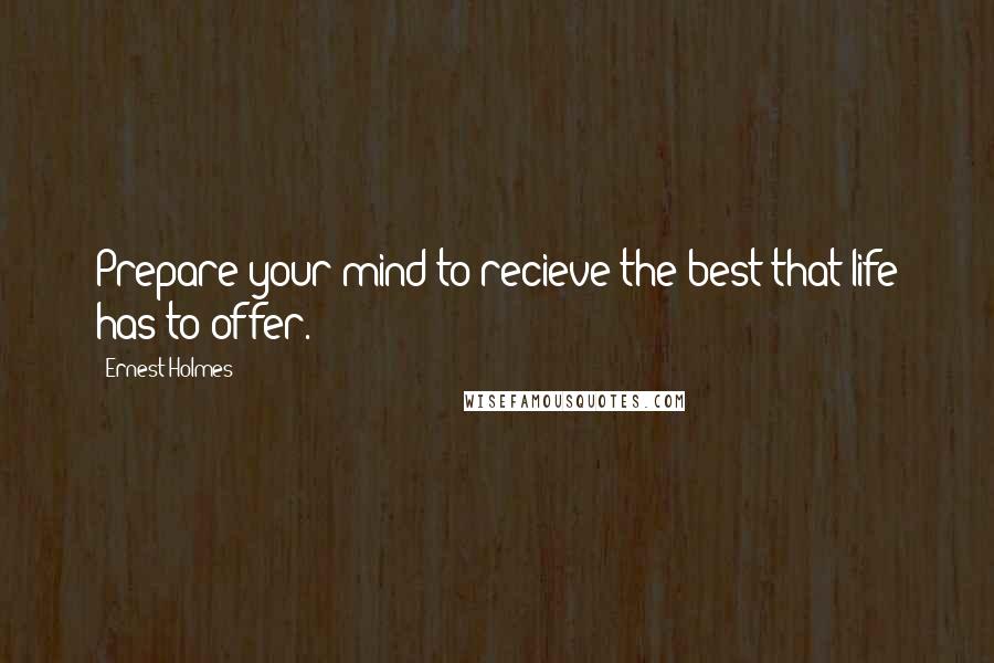 Ernest Holmes Quotes: Prepare your mind to recieve the best that life has to offer.