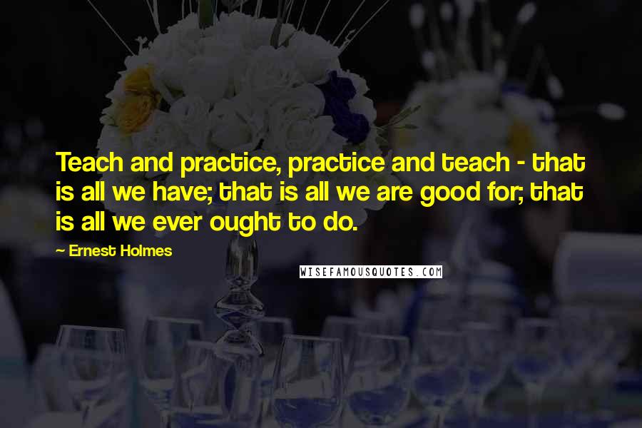 Ernest Holmes Quotes: Teach and practice, practice and teach - that is all we have; that is all we are good for; that is all we ever ought to do.