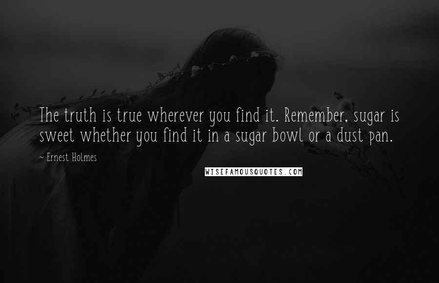 Ernest Holmes Quotes: The truth is true wherever you find it. Remember, sugar is sweet whether you find it in a sugar bowl or a dust pan.