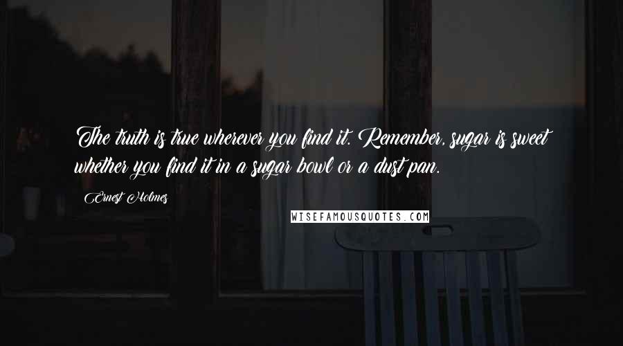 Ernest Holmes Quotes: The truth is true wherever you find it. Remember, sugar is sweet whether you find it in a sugar bowl or a dust pan.