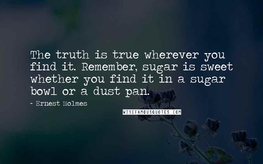 Ernest Holmes Quotes: The truth is true wherever you find it. Remember, sugar is sweet whether you find it in a sugar bowl or a dust pan.