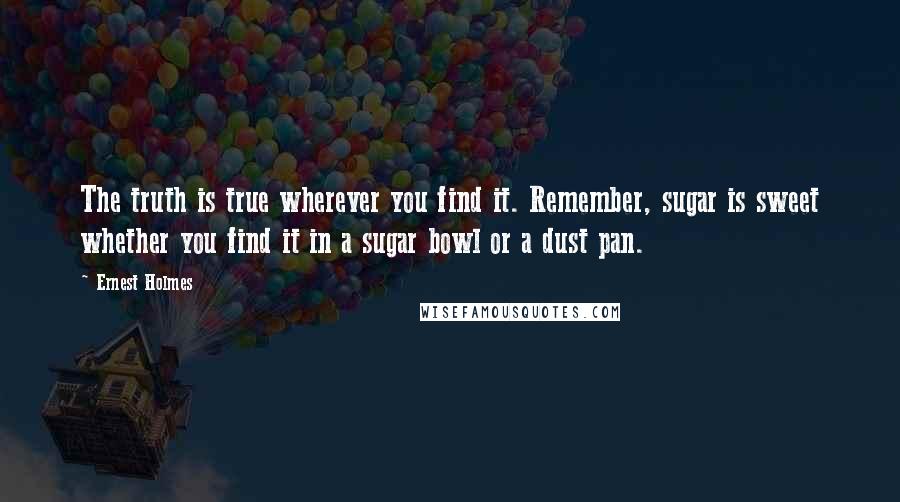 Ernest Holmes Quotes: The truth is true wherever you find it. Remember, sugar is sweet whether you find it in a sugar bowl or a dust pan.