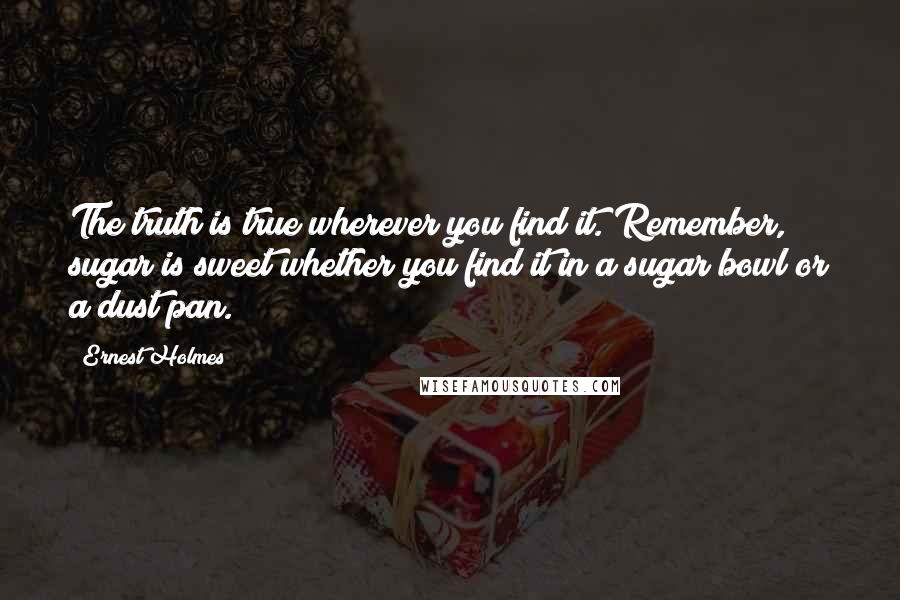 Ernest Holmes Quotes: The truth is true wherever you find it. Remember, sugar is sweet whether you find it in a sugar bowl or a dust pan.