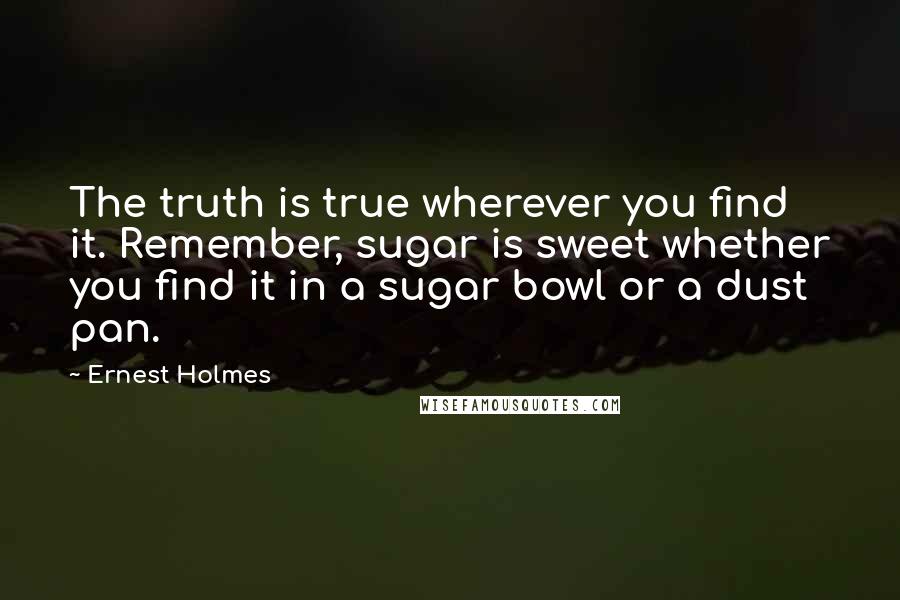 Ernest Holmes Quotes: The truth is true wherever you find it. Remember, sugar is sweet whether you find it in a sugar bowl or a dust pan.