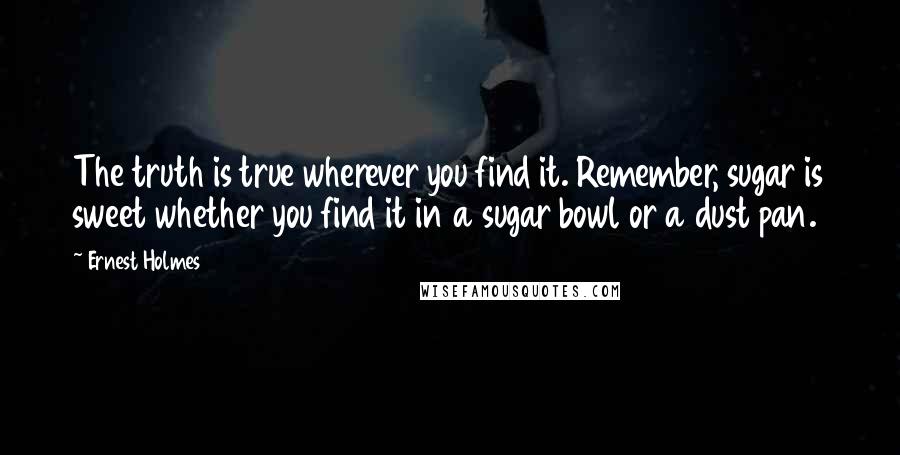 Ernest Holmes Quotes: The truth is true wherever you find it. Remember, sugar is sweet whether you find it in a sugar bowl or a dust pan.