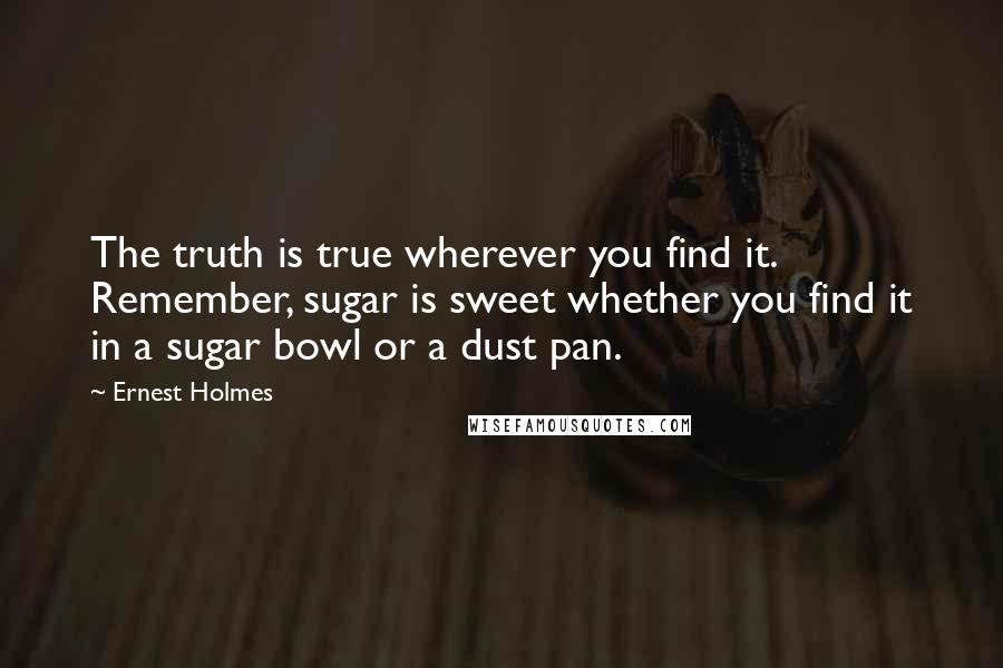 Ernest Holmes Quotes: The truth is true wherever you find it. Remember, sugar is sweet whether you find it in a sugar bowl or a dust pan.