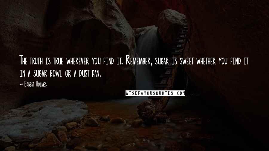 Ernest Holmes Quotes: The truth is true wherever you find it. Remember, sugar is sweet whether you find it in a sugar bowl or a dust pan.