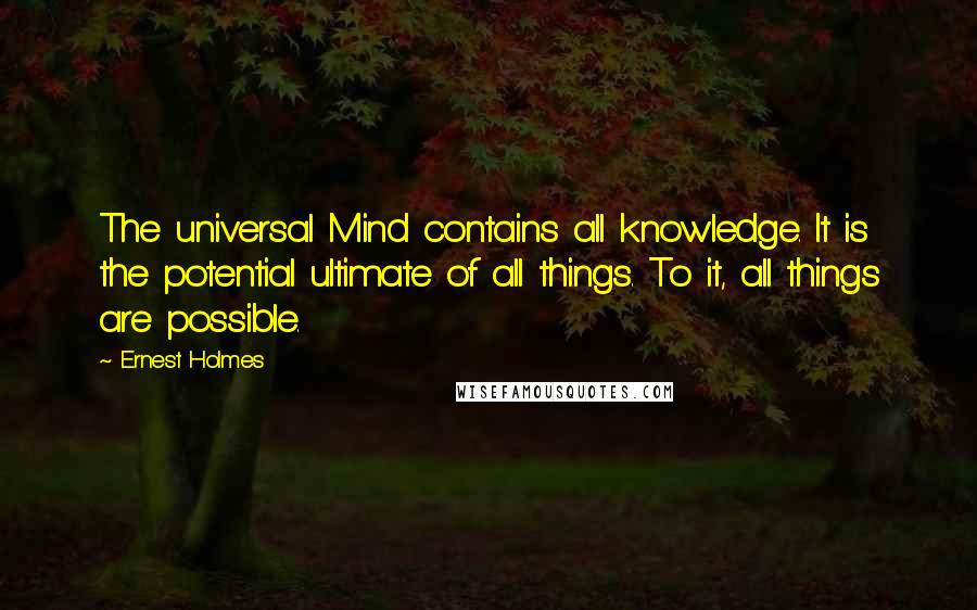 Ernest Holmes Quotes: The universal Mind contains all knowledge. It is the potential ultimate of all things. To it, all things are possible.