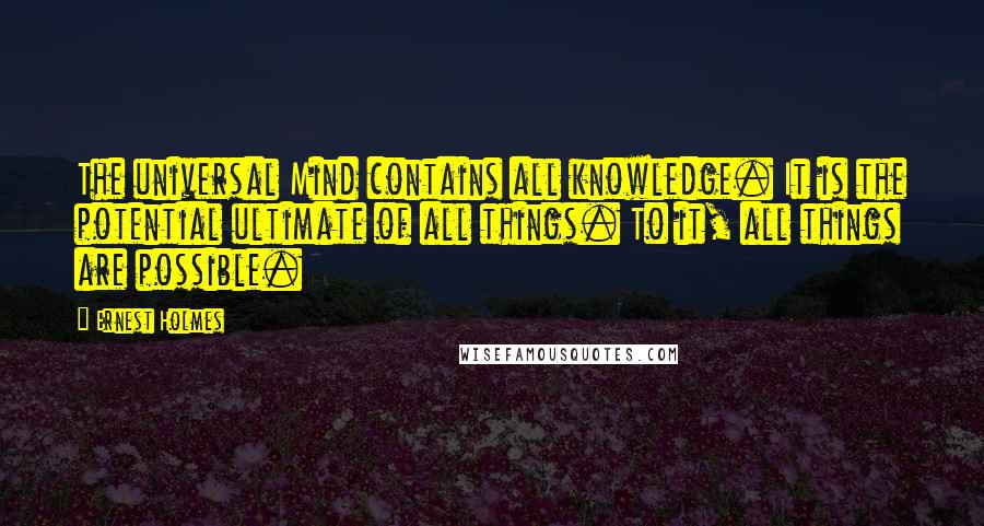 Ernest Holmes Quotes: The universal Mind contains all knowledge. It is the potential ultimate of all things. To it, all things are possible.