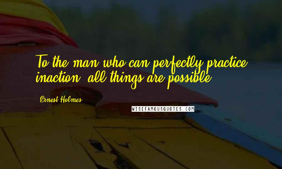 Ernest Holmes Quotes: To the man who can perfectly practice inaction, all things are possible.