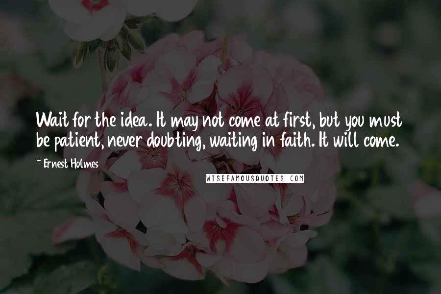 Ernest Holmes Quotes: Wait for the idea. It may not come at first, but you must be patient, never doubting, waiting in faith. It will come.