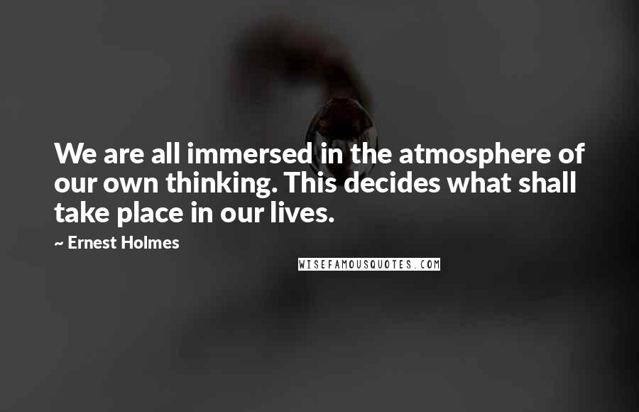 Ernest Holmes Quotes: We are all immersed in the atmosphere of our own thinking. This decides what shall take place in our lives.