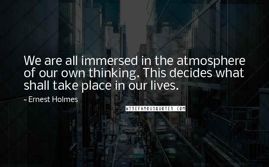 Ernest Holmes Quotes: We are all immersed in the atmosphere of our own thinking. This decides what shall take place in our lives.