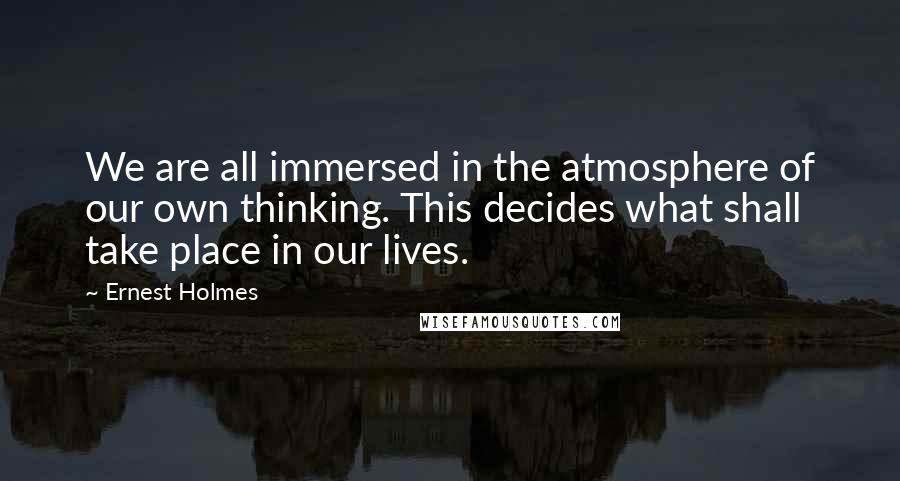 Ernest Holmes Quotes: We are all immersed in the atmosphere of our own thinking. This decides what shall take place in our lives.