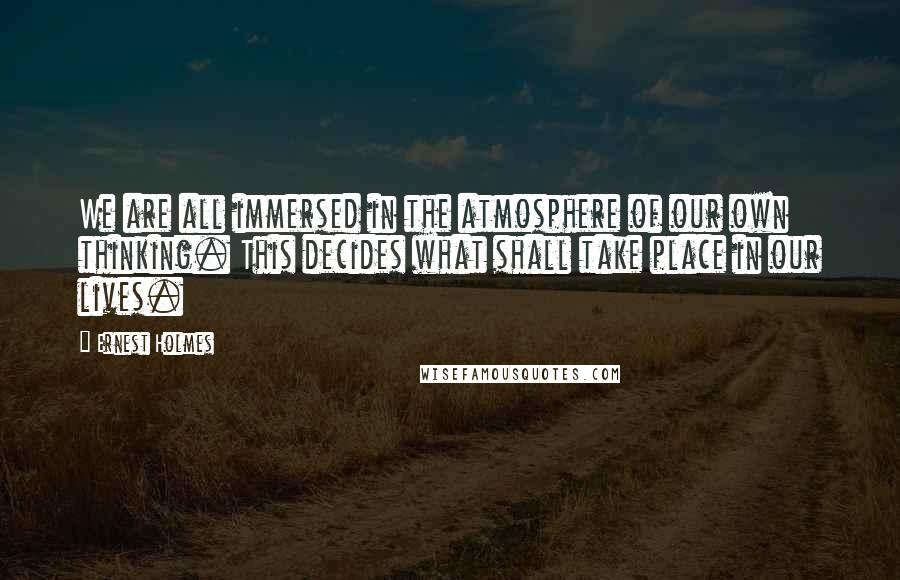 Ernest Holmes Quotes: We are all immersed in the atmosphere of our own thinking. This decides what shall take place in our lives.