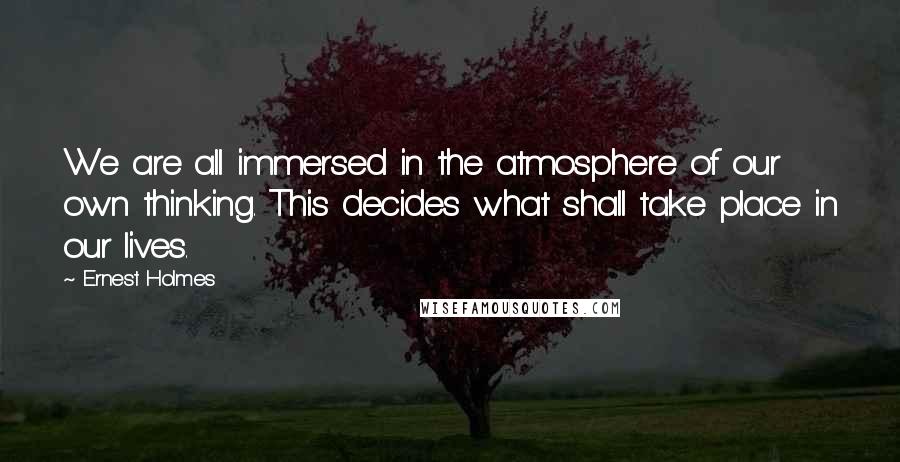 Ernest Holmes Quotes: We are all immersed in the atmosphere of our own thinking. This decides what shall take place in our lives.