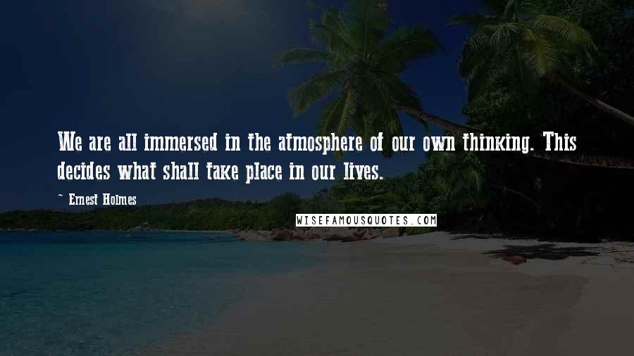 Ernest Holmes Quotes: We are all immersed in the atmosphere of our own thinking. This decides what shall take place in our lives.