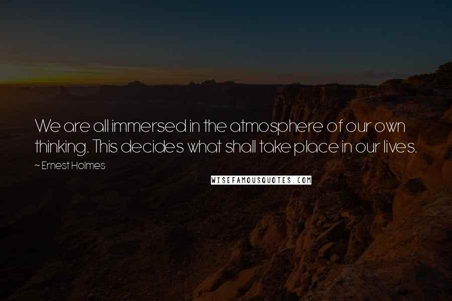 Ernest Holmes Quotes: We are all immersed in the atmosphere of our own thinking. This decides what shall take place in our lives.
