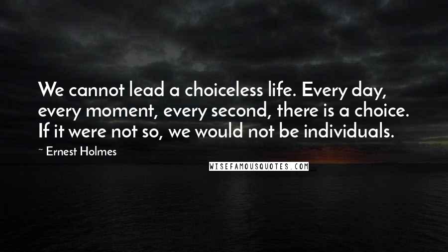 Ernest Holmes Quotes: We cannot lead a choiceless life. Every day, every moment, every second, there is a choice. If it were not so, we would not be individuals.