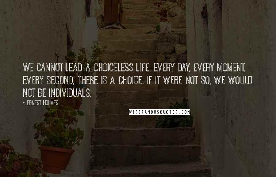 Ernest Holmes Quotes: We cannot lead a choiceless life. Every day, every moment, every second, there is a choice. If it were not so, we would not be individuals.