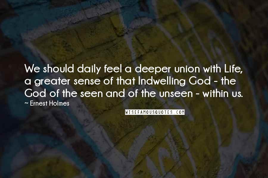 Ernest Holmes Quotes: We should daily feel a deeper union with Life, a greater sense of that Indwelling God - the God of the seen and of the unseen - within us.
