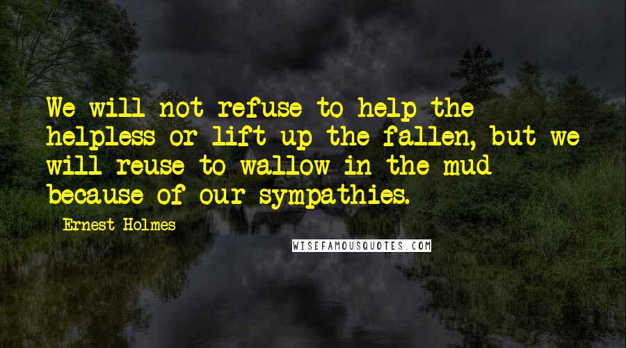 Ernest Holmes Quotes: We will not refuse to help the helpless or lift up the fallen, but we will reuse to wallow in the mud because of our sympathies.