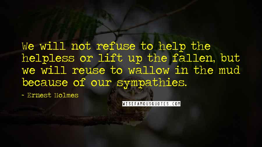 Ernest Holmes Quotes: We will not refuse to help the helpless or lift up the fallen, but we will reuse to wallow in the mud because of our sympathies.