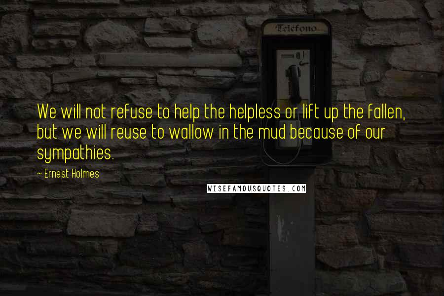 Ernest Holmes Quotes: We will not refuse to help the helpless or lift up the fallen, but we will reuse to wallow in the mud because of our sympathies.
