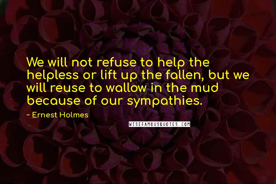 Ernest Holmes Quotes: We will not refuse to help the helpless or lift up the fallen, but we will reuse to wallow in the mud because of our sympathies.