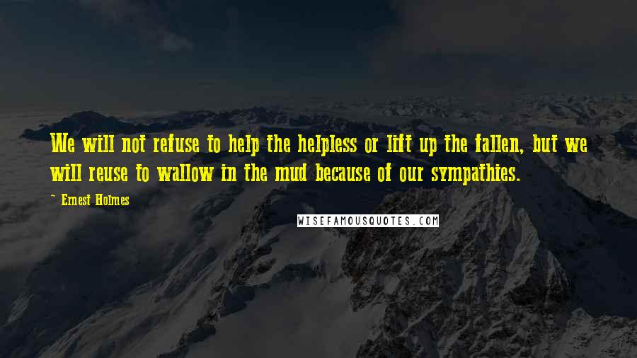 Ernest Holmes Quotes: We will not refuse to help the helpless or lift up the fallen, but we will reuse to wallow in the mud because of our sympathies.