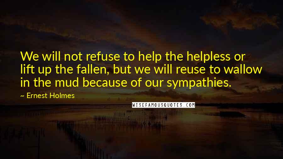 Ernest Holmes Quotes: We will not refuse to help the helpless or lift up the fallen, but we will reuse to wallow in the mud because of our sympathies.