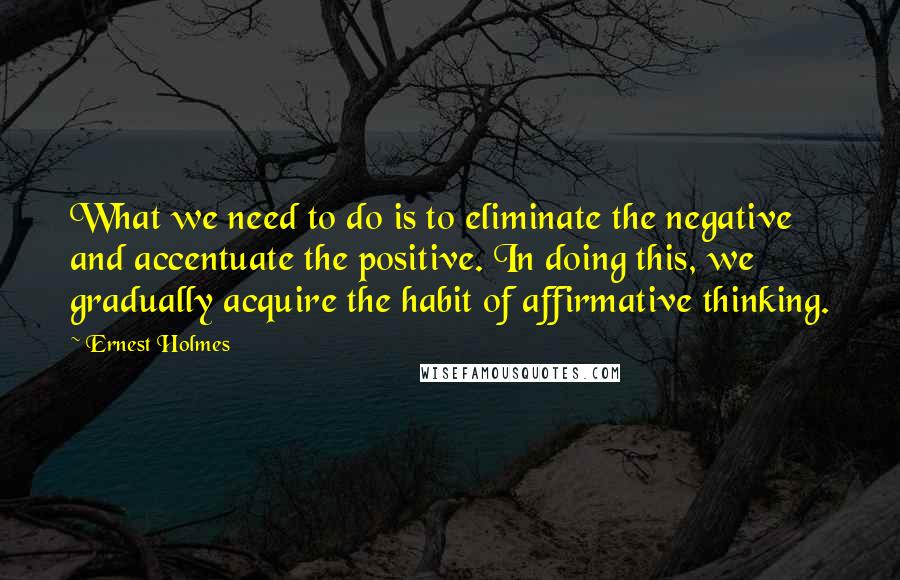 Ernest Holmes Quotes: What we need to do is to eliminate the negative and accentuate the positive. In doing this, we gradually acquire the habit of affirmative thinking.