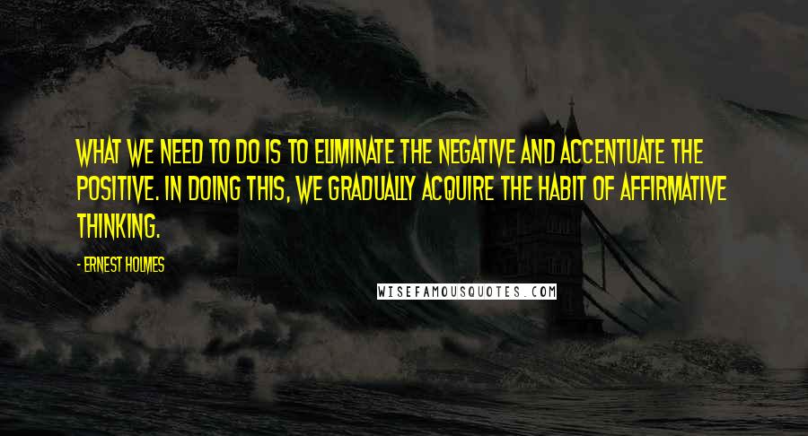 Ernest Holmes Quotes: What we need to do is to eliminate the negative and accentuate the positive. In doing this, we gradually acquire the habit of affirmative thinking.