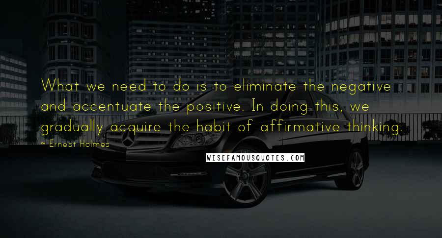 Ernest Holmes Quotes: What we need to do is to eliminate the negative and accentuate the positive. In doing this, we gradually acquire the habit of affirmative thinking.