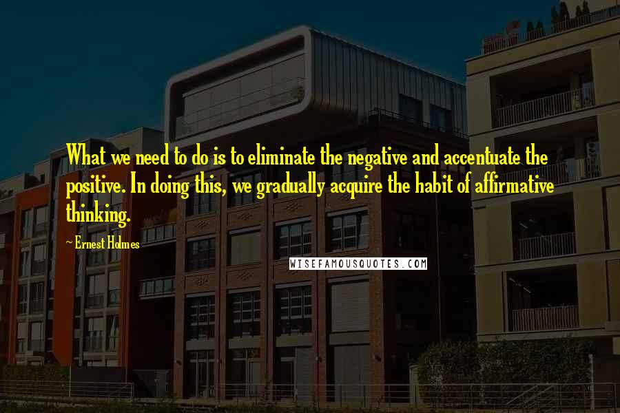 Ernest Holmes Quotes: What we need to do is to eliminate the negative and accentuate the positive. In doing this, we gradually acquire the habit of affirmative thinking.