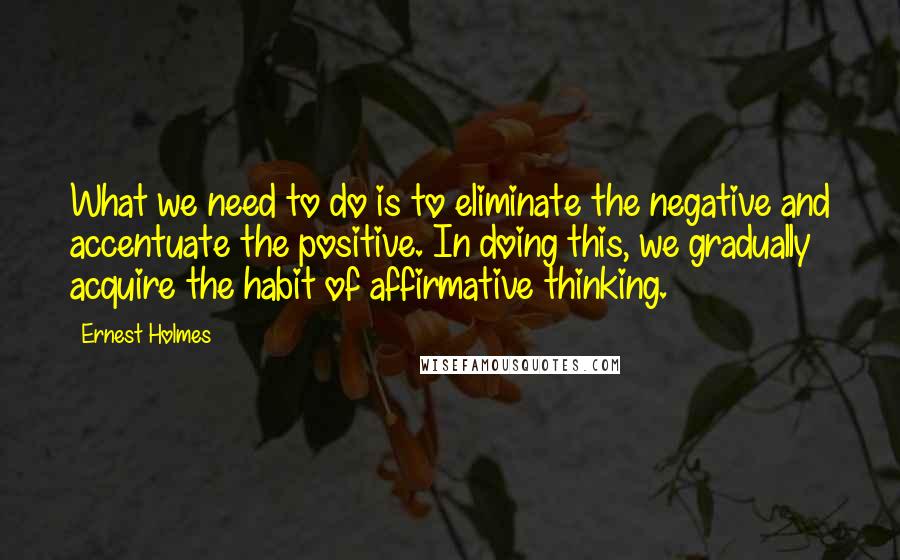 Ernest Holmes Quotes: What we need to do is to eliminate the negative and accentuate the positive. In doing this, we gradually acquire the habit of affirmative thinking.