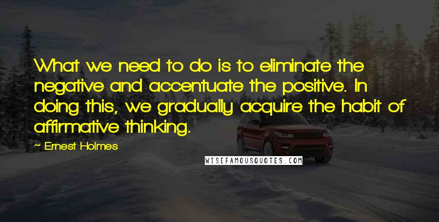 Ernest Holmes Quotes: What we need to do is to eliminate the negative and accentuate the positive. In doing this, we gradually acquire the habit of affirmative thinking.