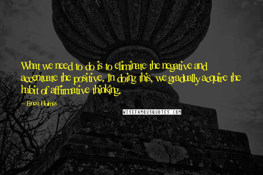 Ernest Holmes Quotes: What we need to do is to eliminate the negative and accentuate the positive. In doing this, we gradually acquire the habit of affirmative thinking.