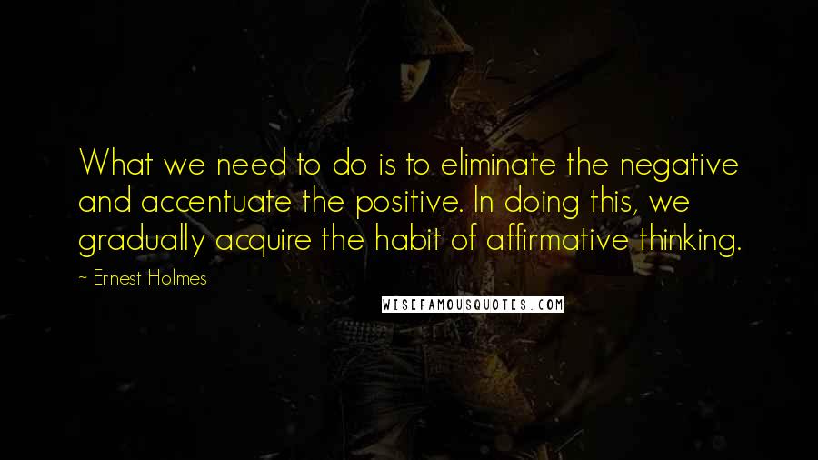 Ernest Holmes Quotes: What we need to do is to eliminate the negative and accentuate the positive. In doing this, we gradually acquire the habit of affirmative thinking.