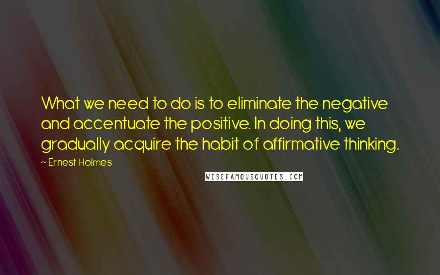Ernest Holmes Quotes: What we need to do is to eliminate the negative and accentuate the positive. In doing this, we gradually acquire the habit of affirmative thinking.