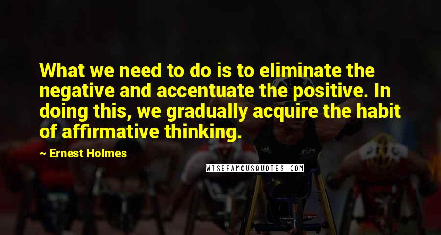 Ernest Holmes Quotes: What we need to do is to eliminate the negative and accentuate the positive. In doing this, we gradually acquire the habit of affirmative thinking.