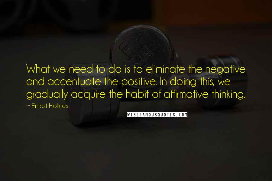 Ernest Holmes Quotes: What we need to do is to eliminate the negative and accentuate the positive. In doing this, we gradually acquire the habit of affirmative thinking.